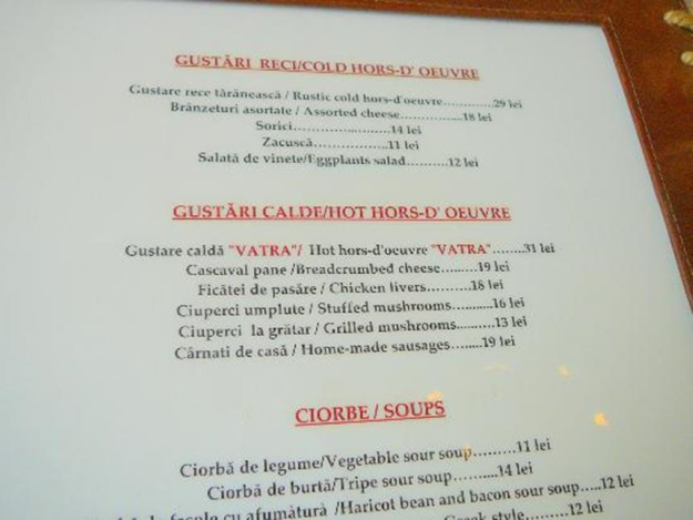 Unit9>
<p>
APERITIVE (Starters)<br>
Caşcaval pane -Cheese in breadcrumbs<br>
Cârnaţi la grătar -Grilled sausages<br>
Ficăţei de pui prăjiţi -Fried chicken livers<br>
Salată de vinete -Aubergine dip<br>
SUPE/CIORBE (Soups/Broths)<br>
Ciorbă de perişoare -Soup with meatballs<br>
Ciorbă de burtă -Tripe soup<br>
Supă de pui cu tăiţei- Chicken soup with noodles<br>
Supă cu găluşte -Soup with dumplings<br>
Ciorbă ţărănească de legume -Country-style vegetable soup<br>
Ciorbă de văcuţă- Beef broth<br>
MÂNCĂRURI GĂTITE (Cooked dishes)<br>
Sarmale cu mămăligă -Minced meat and rice rolled in pickled cabbage leaves with polenta (maize porridge)<br>
Şniţel de porc cu legume -Pork schnitzel with vegetables<br>
Ciolan cu varză -Pork on the bone with cabbage<br>
Mâncare de fasole cu costiţă afumată -Beans with smoked rib<br>
Cotlet de porc la grătar- Grilled pork cutlet<br>
Pui la ceaun Pan-fried chicken<br>
Păstrăv prăjit Fried trout<br>
SALATE(Salads)<br>
Salată verde cu oţet- Lettuce with vinegar dressing<br>
Salată de roşii şi castraveţi –Tomato and cucumber salad<br>
Salată de sfeclă roşie- Beetroot salad<br>
Salată de ardei copţi -Roasted green-pepper salad<br>
DESERT(Dessert) <br>
Papanaşi cu smântână- Cheese dumplings with cream<br>
Clătite cu gem -Pancakes with jam<br>
Tartă cu mere -Apple pie<br>
Strudel cu mere -Apple strudel<br>
Prăjituri -cakes<br>
Îngheţate-icecreams <br>
BĂUTURI(Drinks) <br>
Bere -Beer<br>
Vin-Wine<br>
Cafea -Coffee<br>
Cafea turcească –Turkish coffee<br>
Apă plata-Still water<br>
Apa minerala-Mineral water <br>
Limonada-Lemonade<br>
Suc de portocale- Orange juice <br>
Suc de mere- Apple juice<br>
<br>
</p>
<h4><p style=